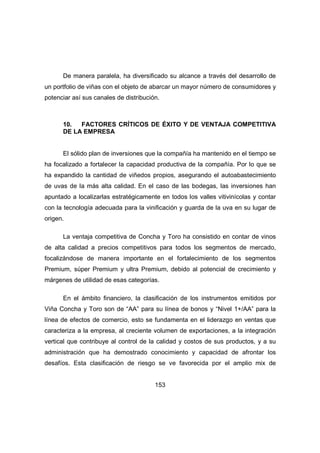 De manera paralela, ha diversificado su alcance a través del desarrollo de 
un portfolio de viñas con el objeto de abarcar un mayor número de consumidores y 
potenciar así sus canales de distribución. 
10. FACTORES CRÍTICOS DE ÉXITO Y DE VENTAJA COMPETITIVA 
DE LA EMPRESA 
El sólido plan de inversiones que la compañía ha mantenido en el tiempo se 
ha focalizado a fortalecer la capacidad productiva de la compañía. Por lo que se 
ha expandido la cantidad de viñedos propios, asegurando el autoabastecimiento 
de uvas de la más alta calidad. En el caso de las bodegas, las inversiones han 
apuntado a localizarlas estratégicamente en todos los valles vitivinícolas y contar 
con la tecnología adecuada para la vinificación y guarda de la uva en su lugar de 
origen. 
La ventaja competitiva de Concha y Toro ha consistido en contar de vinos 
de alta calidad a precios competitivos para todos los segmentos de mercado, 
focalizándose de manera importante en el fortalecimiento de los segmentos 
Premium, súper Premium y ultra Premium, debido al potencial de crecimiento y 
márgenes de utilidad de esas categorías. 
En el ámbito financiero, la clasificación de los instrumentos emitidos por 
Viña Concha y Toro son de “AA” para su línea de bonos y “Nivel 1+/AA” para la 
línea de efectos de comercio, esto se fundamenta en el liderazgo en ventas que 
caracteriza a la empresa, al creciente volumen de exportaciones, a la integración 
vertical que contribuye al control de la calidad y costos de sus productos, y a su 
administración que ha demostrado conocimiento y capacidad de afrontar los 
desafíos. Esta clasificación de riesgo se ve favorecida por el amplio mix de 
153 
 