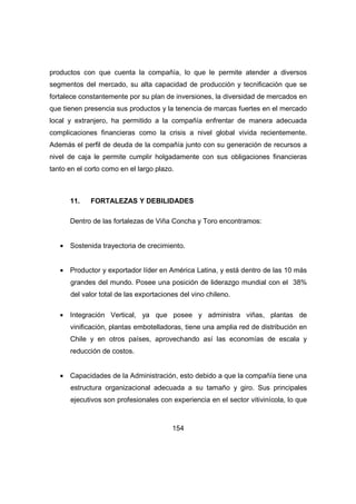 productos con que cuenta la compañía, lo que le permite atender a diversos 
segmentos del mercado, su alta capacidad de producción y tecnificación que se 
fortalece constantemente por su plan de inversiones, la diversidad de mercados en 
que tienen presencia sus productos y la tenencia de marcas fuertes en el mercado 
local y extranjero, ha permitido a la compañía enfrentar de manera adecuada 
complicaciones financieras como la crisis a nivel global vivida recientemente. 
Además el perfil de deuda de la compañía junto con su generación de recursos a 
nivel de caja le permite cumplir holgadamente con sus obligaciones financieras 
tanto en el corto como en el largo plazo. 
11. FORTALEZAS Y DEBILIDADES 
Dentro de las fortalezas de Viña Concha y Toro encontramos: 
· Sostenida trayectoria de crecimiento. 
· Productor y exportador líder en América Latina, y está dentro de las 10 más 
grandes del mundo. Posee una posición de liderazgo mundial con el 38% 
del valor total de las exportaciones del vino chileno. 
· Integración Vertical, ya que posee y administra viñas, plantas de 
vinificación, plantas embotelladoras, tiene una amplia red de distribución en 
Chile y en otros países, aprovechando así las economías de escala y 
reducción de costos. 
· Capacidades de la Administración, esto debido a que la compañía tiene una 
estructura organizacional adecuada a su tamaño y giro. Sus principales 
ejecutivos son profesionales con experiencia en el sector vitivinícola, lo que 
154 
 