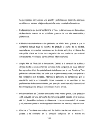 ha demostrado con hechos una gestión y estrategia de desarrollo acertada 
en el tiempo, esto se refleja en los satisfactorios resultados financieros. 
· Fortalecimiento de la marca Concha y Toro, y claro avance en la posición 
de las demás marcas de su portafolio, gozando de una alta recordación y 
preferencia. 
· Creciente reconocimiento a su portafolio de vinos. Esto gracias a que la 
compañía trabaja bajo la filosofía de producir a punta de la calidad, 
apoyada por importantes inversiones en las áreas agrícola y enológica. La 
compañía ofrece en todas las categorías de sus productos una calidad 
sobresaliente, reconocida por los críticos internacionales. 
· Amplio Mix de Productos e Innovación, Debido a la variedad de suelos y 
climas donde se encuentran los terrenos de la compañía, se logra obtener 
la mayor diversidad de variedades de la industria, por lo que Concha y Toro 
posee una amplia cartera de vinos que le permite responder y adaptarse a 
las variaciones del mercado. Además la compañía se caracteriza por la 
constante mejoría e innovación como respuesta a los cambios en las 
preferencias de los consumidores, por ejemplo, en el mercado internacional 
la estrategia apunta a llegar con vinos de mayor precio. 
· Posicionamiento de Casillero del Diablo como marca global. Este producto 
está apoyado por una campaña de marketing global, basada en la leyenda 
del vino, la cual ha cautivado a millones de consumidores en todo el mundo 
y ha permitido penetrar en el segmento Premium del mercado internacional. 
· Concha y Toro tiene una solida red de distribución la cual alcanza a 131 
países y la convierte en la principal compañía en el mundo en 
155 
 