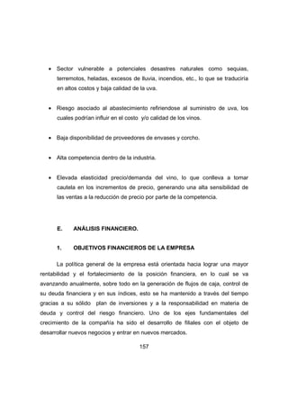 · Sector vulnerable a potenciales desastres naturales como sequias, 
terremotos, heladas, excesos de lluvia, incendios, etc., lo que se traduciría 
en altos costos y baja calidad de la uva. 
· Riesgo asociado al abastecimiento refiriendose al suministro de uva, los 
cuales podrían influir en el costo y/o calidad de los vinos. 
· Baja disponibilidad de proveedores de envases y corcho. 
· Alta competencia dentro de la industria. 
· Elevada elasticidad precio/demanda del vino, lo que conlleva a tomar 
cautela en los incrementos de precio, generando una alta sensibilidad de 
las ventas a la reducción de precio por parte de la competencia. 
157 
E. ANÁLISIS FINANCIERO. 
1. OBJETIVOS FINANCIEROS DE LA EMPRESA 
La política general de la empresa está orientada hacia lograr una mayor 
rentabilidad y el fortalecimiento de la posición financiera, en lo cual se va 
avanzando anualmente, sobre todo en la generación de flujos de caja, control de 
su deuda financiera y en sus índices, esto se ha mantenido a través del tiempo 
gracias a su sólido plan de inversiones y a la responsabilidad en materia de 
deuda y control del riesgo financiero. Uno de los ejes fundamentales del 
crecimiento de la compañía ha sido el desarrollo de filiales con el objeto de 
desarrollar nuevos negocios y entrar en nuevos mercados. 
 
