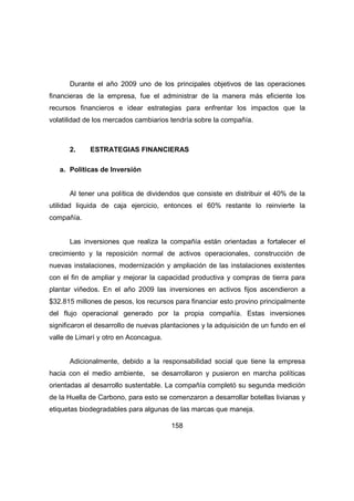 Durante el año 2009 uno de los principales objetivos de las operaciones 
financieras de la empresa, fue el administrar de la manera más eficiente los 
recursos financieros e idear estrategias para enfrentar los impactos que la 
volatilidad de los mercados cambiarios tendría sobre la compañía. 
2. ESTRATEGIAS FINANCIERAS 
158 
a. Políticas de Inversión 
Al tener una política de dividendos que consiste en distribuir el 40% de la 
utilidad liquida de caja ejercicio, entonces el 60% restante lo reinvierte la 
compañía. 
Las inversiones que realiza la compañía están orientadas a fortalecer el 
crecimiento y la reposición normal de activos operacionales, construcción de 
nuevas instalaciones, modernización y ampliación de las instalaciones existentes 
con el fin de ampliar y mejorar la capacidad productiva y compras de tierra para 
plantar viñedos. En el año 2009 las inversiones en activos fijos ascendieron a 
$32.815 millones de pesos, los recursos para financiar esto provino principalmente 
del flujo operacional generado por la propia compañía. Estas inversiones 
significaron el desarrollo de nuevas plantaciones y la adquisición de un fundo en el 
valle de Limarí y otro en Aconcagua. 
Adicionalmente, debido a la responsabilidad social que tiene la empresa 
hacia con el medio ambiente, se desarrollaron y pusieron en marcha políticas 
orientadas al desarrollo sustentable. La compañía completó su segunda medición 
de la Huella de Carbono, para esto se comenzaron a desarrollar botellas livianas y 
etiquetas biodegradables para algunas de las marcas que maneja. 
 