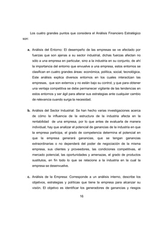 Los cuatro grandes puntos que considera el Análisis Financiero Estratégico 
16 
son: 
a. Análisis del Entorno: El desempeño de las empresas se ve afectado por 
fuerzas que son ajenas a su sector industrial, dichas fuerzas afectan no 
sólo a una empresa en particular, sino a la industria en su conjunto, de ahí 
la importancia del entorno que envuelve a una empresa, estos entornos se 
clasifican en cuatro grandes áreas: económica, política, social, tecnológica. 
Este análisis explica diversos entornos en los cuales interactúan las 
empresas, que son externos y no están bajo su control, y que para obtener 
una ventaja competitiva se debe permanecer vigilante de las tendencias en 
estos entornos y ser ágil para alterar sus estrategias ante cualquier cambio 
de relevancia cuando surga la necesidad. 
b. Análisis del Sector Industrial: Se han hecho varias investigaciones acerca 
de cómo la influencia de la estructura de la industria afecta en la 
rentabilidad de una empresa, por lo que antes de evaluarla de manera 
individual, hay que analizar el potencial de ganancias de la industria en que 
la empresa participa, el grado de competencia determina el potencial en 
que la empresa generará ganancias, que se tengan ganancias 
extraordinarias o no dependerá del poder de negociación de la misma 
empresa, sus clientes y proveedores, las condiciones competitivas, el 
mercado potencial, las oportunidades y amenazas, el grado de productos 
sustitutos, en fin todo lo que se relacione a la industria en la cual la 
empresa se desenvuelve. 
c. Análisis de la Empresa: Corresponde a un análisis interno, describe los 
objetivos, estrategias y políticas que tiene la empresa para alcanzar su 
visión. El objetivo es identificar los generadores de ganancias y riesgos 
 