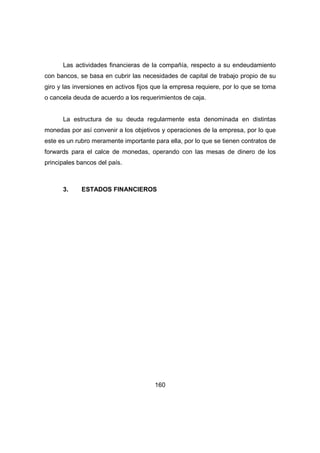 Las actividades financieras de la compañía, respecto a su endeudamiento 
con bancos, se basa en cubrir las necesidades de capital de trabajo propio de su 
giro y las inversiones en activos fijos que la empresa requiere, por lo que se toma 
o cancela deuda de acuerdo a los requerimientos de caja. 
La estructura de su deuda regularmente esta denominada en distintas 
monedas por así convenir a los objetivos y operaciones de la empresa, por lo que 
este es un rubro meramente importante para ella, por lo que se tienen contratos de 
forwards para el calce de monedas, operando con las mesas de dinero de los 
principales bancos del país. 
3. ESTADOS FINANCIEROS 
160 
 