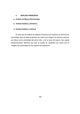 166 
4. ANÁLISIS FINANCIERO 
a. Análisis de Masas Estructurales 
b. Análisis Estático y Dinámico 
1) Análisis Estático o Vertical 
En este tipo de análisis los estados financieros se expresan en términos de 
porcentajes: para el balance general, los rubros que integran los activos y pasivos 
se indican como porcentaje del activo total, y de la suma del pasivo más capital 
respectivamente. Mientras que para el estado de resultados los rubros que lo 
integran son porcentajes de los ingresos de explotación. 
 