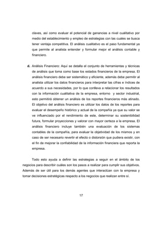 claves, así como evaluar el potencial de ganancias a nivel cualitativo por 
medio del establecimiento y empleo de estrategias con las cuales se busca 
tener ventaja competitiva. El análisis cualitativo es el paso fundamental ya 
que permite al analista entender y formular mejor el análisis contable y 
financiero. 
d. Análisis Financiero: Aquí se detalla el conjunto de herramientas y técnicas 
de análisis que toma como base los estados financieros de la empresa. El 
análisis financiero debe ser sistemático y eficiente, además debe permitir al 
analista utilizar los datos financieros para interpretar las cifras e índices de 
acuerdo a sus necesidades, por lo que conlleva a relacionar los resultados 
con la información cualitativa de la empresa, entorno y sector industrial, 
esto permitirá obtener un análisis de los reportes financieros más atinado. 
El objetivo del análisis financiero es utilizar los datos de los reportes para 
evaluar el desempeño histórico y actual de la compañía ya que su valor se 
ve influenciado por el rendimiento de este, determinar su sostenibilidad 
futura, formular proyecciones y valorar con mayor certeza a la empresa. El 
análisis financiero incluye también una evaluación de los sistemas 
contables de la compañía, para evaluar la objetividad de los mismos y en 
caso de ser necesario revertir el efecto o distorsión que pudiera existir, con 
el fin de mejorar la confiabilidad de la información financiera que reporta la 
empresa. 
Todo esto ayuda a definir las estrategias a seguir en el ámbito de los 
negocios para describir cuáles son los pasos a realizar para cumplir sus objetivos. 
Además de ser útil para los demás agentes que interactúan con la empresa y 
tomar decisiones estratégicas respecto a los negocios que realizan entre sí. 
17 
 