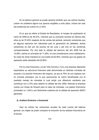 En el balance general se puede apreciar también que sus activos líquidos, 
cubren sin problema alguno sus pasivos exigibles a corto plazo, incluso tan solo 
las existencias los cubren en un 93%. 
En lo que se refiere al Estado de Resultados, el margen de explotación al 
cierre de 2009 es de 36,47%, mientras que su promedio durante los últimos diez 
años es de 37,45% respecto de las ventas del periodo, teniendo variaciones que 
en algunos ejercicios son relevantes para la generación de utilidades, dichas 
variaciones se dan por los precios de las uvas y del vino en las vendimias 
correspondientes. Por otro lado la utilidad del ejercicio del año 2009 fue de 
12,49%, siendo en promedio de 11,40%, el cual consideramos como satisfactorio. 
Su costo de venta mantiene en una media de 62,55%, mientras que sus gastos de 
operación están alrededor del 22,60%. 
Por la crisis financiera y al ser Viña Concha y Toro una empresa altamente 
exportadora su estructura financiera está denominada en distintas monedas de 
acuerdo a la posición financiera del negocio, ya que el 76% de sus ingresos son 
en moneda extranjera, por lo que operaciones se vieron beneficiadas con el 
acertado manejo de monedas lo cual arrojó una diferencia cambiaria que 
contribuyó con 3,15% para obtener la utilidad del año 2009. Además la empresa 
cuenta con líneas de forward para el calce de monedas. Los gastos financieros 
promedian un 1,54% y son fácilmente cubiertos por la utilidad de operación (EBIT) 
generada. 
2) Análisis Dinámico u Horizontal 
Aquí se indican las variaciones anuales de cada cuenta del balance 
general, con objeto de poder comparar la evolución de los estados financieros en 
el tiempo. 
172 
 