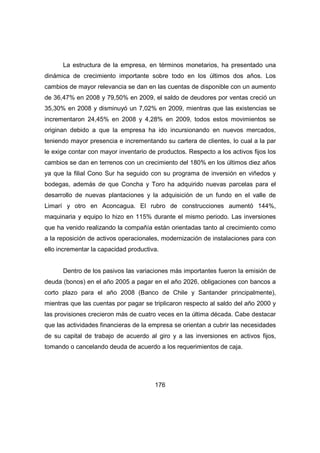 La estructura de la empresa, en términos monetarios, ha presentado una 
dinámica de crecimiento importante sobre todo en los últimos dos años. Los 
cambios de mayor relevancia se dan en las cuentas de disponible con un aumento 
de 36,47% en 2008 y 79,50% en 2009, el saldo de deudores por ventas creció un 
35,30% en 2008 y disminuyó un 7,02% en 2009, mientras que las existencias se 
incrementaron 24,45% en 2008 y 4,28% en 2009, todos estos movimientos se 
originan debido a que la empresa ha ido incursionando en nuevos mercados, 
teniendo mayor presencia e incrementando su cartera de clientes, lo cual a la par 
le exige contar con mayor inventario de productos. Respecto a los activos fijos los 
cambios se dan en terrenos con un crecimiento del 180% en los últimos diez años 
ya que la filial Cono Sur ha seguido con su programa de inversión en viñedos y 
bodegas, además de que Concha y Toro ha adquirido nuevas parcelas para el 
desarrollo de nuevas plantaciones y la adquisición de un fundo en el valle de 
Limarí y otro en Aconcagua. El rubro de construcciones aumentó 144%, 
maquinaria y equipo lo hizo en 115% durante el mismo periodo. Las inversiones 
que ha venido realizando la compañía están orientadas tanto al crecimiento como 
a la reposición de activos operacionales, modernización de instalaciones para con 
ello incrementar la capacidad productiva. 
Dentro de los pasivos las variaciones más importantes fueron la emisión de 
deuda (bonos) en el año 2005 a pagar en el año 2026, obligaciones con bancos a 
corto plazo para el año 2008 (Banco de Chile y Santander principalmente), 
mientras que las cuentas por pagar se triplicaron respecto al saldo del año 2000 y 
las provisiones crecieron más de cuatro veces en la última década. Cabe destacar 
que las actividades financieras de la empresa se orientan a cubrir las necesidades 
de su capital de trabajo de acuerdo al giro y a las inversiones en activos fijos, 
tomando o cancelando deuda de acuerdo a los requerimientos de caja. 
176 
 