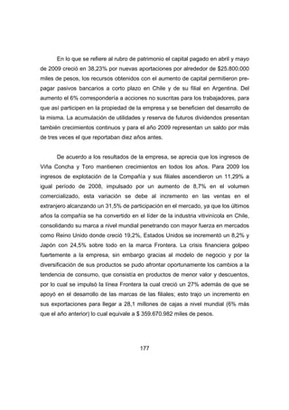En lo que se refiere al rubro de patrimonio el capital pagado en abril y mayo 
de 2009 creció en 38,23% por nuevas aportaciones por alrededor de $25.800.000 
miles de pesos, los recursos obtenidos con el aumento de capital permitieron pre-pagar 
pasivos bancarios a corto plazo en Chile y de su filial en Argentina. Del 
aumento el 6% correspondería a acciones no suscritas para los trabajadores, para 
que así participen en la propiedad de la empresa y se beneficien del desarrollo de 
la misma. La acumulación de utilidades y reserva de futuros dividendos presentan 
también crecimientos continuos y para el año 2009 representan un saldo por más 
de tres veces el que reportaban diez años antes. 
De acuerdo a los resultados de la empresa, se aprecia que los ingresos de 
Viña Concha y Toro mantienen crecimientos en todos los años. Para 2009 los 
ingresos de explotación de la Compañía y sus filiales ascendieron un 11,29% a 
igual período de 2008, impulsado por un aumento de 8,7% en el volumen 
comercializado, esta variación se debe al incremento en las ventas en el 
extranjero alcanzando un 31,5% de participación en el mercado, ya que los últimos 
años la compañía se ha convertido en el líder de la industria vitivinícola en Chile, 
consolidando su marca a nivel mundial penetrando con mayor fuerza en mercados 
como Reino Unido donde creció 19,2%, Estados Unidos se incrementó un 8,2% y 
Japón con 24,5% sobre todo en la marca Frontera. La crisis financiera golpeo 
fuertemente a la empresa, sin embargo gracias al modelo de negocio y por la 
diversificación de sus productos se pudo afrontar oportunamente los cambios a la 
tendencia de consumo, que consistía en productos de menor valor y descuentos, 
por lo cual se impulsó la línea Frontera la cual creció un 27% además de que se 
apoyó en el desarrollo de las marcas de las filiales; esto trajo un incremento en 
sus exportaciones para llegar a 28,1 millones de cajas a nivel mundial (6% más 
que el año anterior) lo cual equivale a $ 359.670.982 miles de pesos. 
177 
 