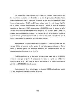 Los costos directos y costos operacionales por castigos extraordinarios en 
los inventarios causados por el cambio en el mix de productos ofertados hacia 
productos de menor precio, fueron los causantes de que el costo de explotación se 
incrementaran casi un 17,66% en 2009, con esto el costo de venta llego a 63,53% 
de la venta, cuando anteriormente era del 60%. Debido a esto el resultado 
operacional disminuyó 11,8% alcanzando $45.373.753 miles de pesos, el año 
anterior había sido de $51.443.174 miles de pesos. En los años 2005 y 2006 fue 
cuando el costo de explotación llegó a su mayor nivel, por arriba del 65%, debido a 
que en ambos ejercicios se incrementó el volumen facturado, pero además por el 
mayor costo del vino y uvas en la vendimia del año 2005. 
Regularmente los gastos han venido creciendo a tasas mayores que las 
ventas, debido al aumento en los gastos de marketing y promociones en Reino 
Unido y mayores gastos por filiales en el exterior, tan solo en el último año los 
gastos de operación crecieron un 10,66%. 
En 2009 derivado de la diferencia en cambios a favor por $$11.328.686 
miles de pesos por la fijación de precios de monedas, se originó una utilidad no 
operacional de $8.401.347 miles de pesos, el año anterior se había obtenido una 
pérdida por $7.050.346 miles de pesos. 
A consecuencia de lo anterior para el ejercicio 2009 la utilidad neta creció 
27,38%, llegando a $44.919.304 miles de pesos. 
178 
 