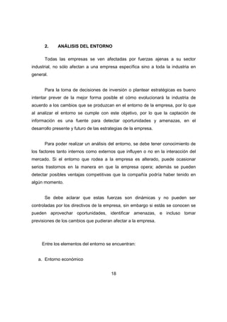 2. ANÁLISIS DEL ENTORNO 
Todas las empresas se ven afectadas por fuerzas ajenas a su sector 
industrial, no sólo afectan a una empresa específica sino a toda la industria en 
general. 
Para la toma de decisiones de inversión o plantear estratégicas es bueno 
intentar prever de la mejor forma posible el cómo evolucionará la industria de 
acuerdo a los cambios que se produzcan en el entorno de la empresa, por lo que 
al analizar el entorno se cumple con este objetivo, por lo que la captación de 
información es una fuente para detectar oportunidades y amenazas, en el 
desarrollo presente y futuro de las estrategias de la empresa. 
Para poder realizar un análisis del entorno, se debe tener conocimiento de 
los factores tanto internos como externos que influyen o no en la interacción del 
mercado. Si el entorno que rodea a la empresa es alterado, puede ocasionar 
serios trastornos en la manera en que la empresa opera; además se pueden 
detectar posibles ventajas competitivas que la compañía podría haber tenido en 
algún momento. 
Se debe aclarar que estas fuerzas son dinámicas y no pueden ser 
controladas por los directivos de la empresa, sin embargo si estás se conocen se 
pueden aprovechar oportunidades, identificar amenazas, e incluso tomar 
previsiones de los cambios que pudieran afectar a la empresa. 
Entre los elementos del entorno se encuentran: 
18 
a. Entorno económico 
 