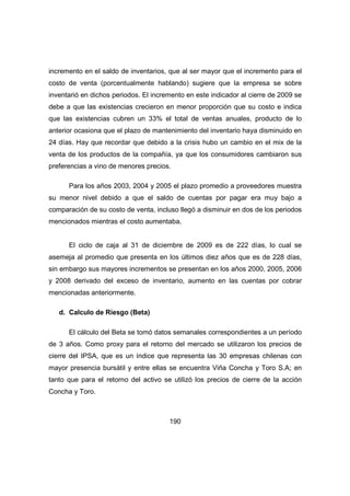 incremento en el saldo de inventarios, que al ser mayor que el incremento para el 
costo de venta (porcentualmente hablando) sugiere que la empresa se sobre 
inventarió en dichos periodos. El incremento en este indicador al cierre de 2009 se 
debe a que las existencias crecieron en menor proporción que su costo e indica 
que las existencias cubren un 33% el total de ventas anuales, producto de lo 
anterior ocasiona que el plazo de mantenimiento del inventario haya disminuido en 
24 días. Hay que recordar que debido a la crisis hubo un cambio en el mix de la 
venta de los productos de la compañía, ya que los consumidores cambiaron sus 
preferencias a vino de menores precios. 
Para los años 2003, 2004 y 2005 el plazo promedio a proveedores muestra 
su menor nivel debido a que el saldo de cuentas por pagar era muy bajo a 
comparación de su costo de venta, incluso llegó a disminuir en dos de los periodos 
mencionados mientras el costo aumentaba. 
El ciclo de caja al 31 de diciembre de 2009 es de 222 días, lo cual se 
asemeja al promedio que presenta en los últimos diez años que es de 228 días, 
sin embargo sus mayores incrementos se presentan en los años 2000, 2005, 2006 
y 2008 derivado del exceso de inventario, aumento en las cuentas por cobrar 
mencionadas anteriormente. 
190 
d. Calculo de Riesgo (Beta) 
El cálculo del Beta se tomó datos semanales correspondientes a un período 
de 3 años. Como proxy para el retorno del mercado se utilizaron los precios de 
cierre del IPSA, que es un índice que representa las 30 empresas chilenas con 
mayor presencia bursátil y entre ellas se encuentra Viña Concha y Toro S.A; en 
tanto que para el retorno del activo se utilizó los precios de cierre de la acción 
Concha y Toro. 
 
