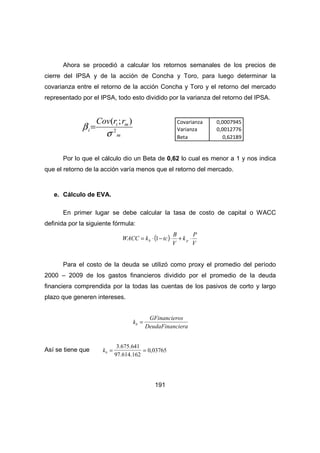 Ahora se procedió a calcular los retornos semanales de los precios de 
cierre del IPSA y de la acción de Concha y Toro, para luego determinar la 
covarianza entre el retorno de la acción Concha y Toro y el retorno del mercado 
representado por el IPSA, todo esto dividido por la varianza del retorno del IPSA. 
WACC k tc b p = × 1- × + × 
191 
( ; ) 
i m 
s 
m 
i 
Cov r r 
2 
b = 
Por lo que el cálculo dio un Beta de 0,62 lo cual es menor a 1 y nos indica 
que el retorno de la acción varía menos que el retorno del mercado. 
e. Cálculo de EVA. 
En primer lugar se debe calcular la tasa de costo de capital o WACC 
definida por la siguiente fórmula: 
( ) 
P 
V 
k 
B 
V 
Para el costo de la deuda se utilizó como proxy el promedio del período 
2000 – 2009 de los gastos financieros dividido por el promedio de la deuda 
financiera comprendida por la todas las cuentas de los pasivos de corto y largo 
plazo que generen intereses. 
kb = GFinancieros 
DeudaFinanciera 
Así se tiene que kb = 
3.675.641 
97.614.162 
= 0,03765 
Covarianza 0,0007945 
Varianza 0,0012776 
Beta 0,62189 
 