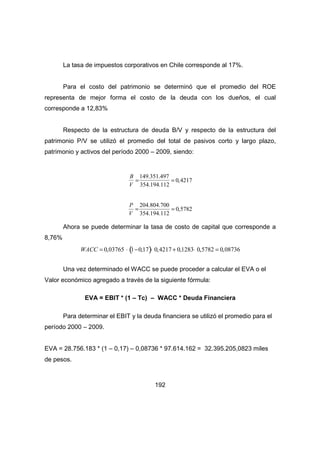 La tasa de impuestos corporativos en Chile corresponde al 17%. 
Para el costo del patrimonio se determinó que el promedio del ROE 
representa de mejor forma el costo de la deuda con los dueños, el cual 
corresponde a 12,83% 
Respecto de la estructura de deuda B/V y respecto de la estructura del 
patrimonio P/V se utilizó el promedio del total de pasivos corto y largo plazo, 
patrimonio y activos del período 2000 – 2009, siendo: 
192 
B 
V 
=149.351.497 
354.194.112 
= 0,4217 
P 
V 
= 204.804.700 
354.194.112 
= 0,5782 
Ahora se puede determinar la tasa de costo de capital que corresponde a 
8,76% 
WACC = 0,03765 × (1-0,17)× 0,4217 + 0,1283× 0,5782 = 0,08736 
Una vez determinado el WACC se puede proceder a calcular el EVA o el 
Valor económico agregado a través de la siguiente fórmula: 
EVA = EBIT * (1 – Tc) – WACC * Deuda Financiera 
Para determinar el EBIT y la deuda financiera se utilizó el promedio para el 
período 2000 – 2009. 
EVA = 28.756.183 * (1 – 0,17) – 0,08736 * 97.614.162 = 32.395.205,0823 miles 
de pesos. 
 