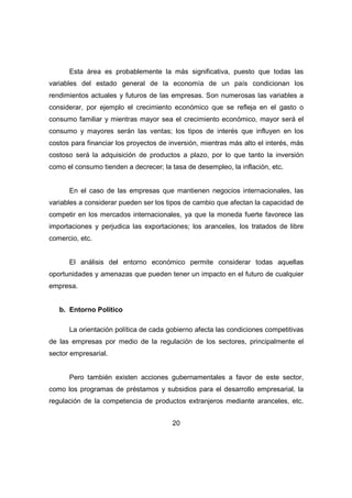 Esta área es probablemente la más significativa, puesto que todas las 
variables del estado general de la economía de un país condicionan los 
rendimientos actuales y futuros de las empresas. Son numerosas las variables a 
considerar, por ejemplo el crecimiento económico que se refleja en el gasto o 
consumo familiar y mientras mayor sea el crecimiento económico, mayor será el 
consumo y mayores serán las ventas; los tipos de interés que influyen en los 
costos para financiar los proyectos de inversión, mientras más alto el interés, más 
costoso será la adquisición de productos a plazo, por lo que tanto la inversión 
como el consumo tienden a decrecer; la tasa de desempleo, la inflación, etc. 
En el caso de las empresas que mantienen negocios internacionales, las 
variables a considerar pueden ser los tipos de cambio que afectan la capacidad de 
competir en los mercados internacionales, ya que la moneda fuerte favorece las 
importaciones y perjudica las exportaciones; los aranceles, los tratados de libre 
comercio, etc. 
El análisis del entorno económico permite considerar todas aquellas 
oportunidades y amenazas que pueden tener un impacto en el futuro de cualquier 
empresa. 
20 
b. Entorno Político 
La orientación política de cada gobierno afecta las condiciones competitivas 
de las empresas por medio de la regulación de los sectores, principalmente el 
sector empresarial. 
Pero también existen acciones gubernamentales a favor de este sector, 
como los programas de préstamos y subsidios para el desarrollo empresarial, la 
regulación de la competencia de productos extranjeros mediante aranceles, etc. 
 