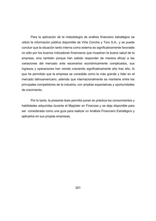 Para la aplicación de la metodología de análisis financiero estratégico se 
utilizó la información pública disponible de Viña Concha y Toro S.A., y se puede 
concluir que la situación tanto interna como externa es significativamente favorable 
no sólo por los buenos indicadores financieros que muestran la buena salud de la 
empresa, sino también porque han sabido responder de manera eficaz a las 
variaciones del mercado ante escenarios económicamente complicados, sus 
ingresos y operaciones han venido creciendo significativamente año tras año, lo 
que ha permitido que la empresa se consolide como la más grande y líder en el 
mercado latinoamericano, además que internacionalmente se mantiene entre los 
principales competidores de la industria, con amplias expectativas y oportunidades 
de crecimiento. 
Por lo tanto, la presente tesis permitió poner en práctica los conocimientos y 
habilidades adquiridas durante el Magíster en Finanzas y se deja disponible para 
ser considerada como una guía para realizar un Análisis Financiero Estratégico y 
aplicarlos en sus propias empresas. 
201 
 