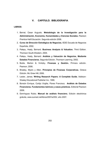 V. CAPITULO. BIBLIOGRAFIA 
202 
LIBROS: 
1. Bernal, Cesar Augusto. Metodología de la Investigación para la 
Administración, Economía, Humanidades y Ciencias Sociales. Pearson 
Prentice Hall Educación. Segunda edición 2006. 
2. Curso de Dirección Estratégica de Negocios. IEDE Escuela de Negocios 
Española, 2002. 
3. Palepu, Healy, Bernard. Business Analysis & Valuation. Third Edition. 
Thomson South-Western, 2004. 
4. Palepu, Healy, Bernard. Análisis y Valuación de Negocios, Mediante 
Estados Financieros. Segunda Edición, Thomson Learning, 2002. 
5. Bodie, Merton & Vinitzky. Finanzas y Gestión. Primera edición. 
Pearson, 2006. 
6. Brealey, Myers y Allen. Principios de Finanzas Corporativas. Octava 
Edición. Mc Graw Hill, 2006. 
7. Lester, James. Writing Research Papers: A Complete Guide. Addison- 
Wesley Educational Publisher Inc. 1999. 
8. Bonsón Enrique, Cortijo Virgilia, Flores Francisco; Análisis de Estados 
Financieros. Fundamentos teóricos y casos prácticos. Editorial Pearson 
2009. 
9. Domínguez Rubio. Manual de análisis financiero. Edición electrónica 
gratuita, www.eumed.net/libros/2007a/255/, año 2007. 
 