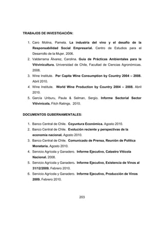 203 
TRABAJOS DE INVESTIGACIÓN: 
1. Caro Molina, Pamela. La industria del vino y el desafío de la 
Responsabilidad Social Empresarial. Centro de Estudios para el 
Desarrollo de la Mujer. 2006. 
2. Valderrama Álvarez, Carolina. Guía de Prácticas Ambientales para la 
Vitivinicultura. Universidad de Chile, Facultad de Ciencias Agronómicas. 
2008. 
3. Wine Institute. Per Capita Wine Consumption by Country 2004 – 2008. 
Abril 2010. 
4. Wine Institute. World Wine Production by Country 2004 – 2008. Abril 
2010. 
5. García Uriburu, Paula & Selman, Sergio. Informe Sectorial Sector 
Vitivinícola. Fitch Ratings. 2010. 
DOCUMENTOS GUBERNAMENTALES: 
1. Banco Central de Chile. Coyuntura Económica. Agosto 2010. 
2. Banco Central de Chile. Evolución reciente y perspectivas de la 
economía nacional. Agosto 2010. 
3. Banco Central de Chile. Comunicado de Prensa, Reunión de Política 
Monetaria. Agosto 2010. 
4. Servicio Agrícola y Ganadero. Informe Ejecutivo, Catastro Vitícola 
Nacional. 2008. 
5. Servicio Agrícola y Ganadero. Informe Ejecutivo, Existencia de Vinos al 
31/12/2009. Febrero 2010. 
6. Servicio Agrícola y Ganadero. Informe Ejecutivo, Producción de Vinos 
2009. Febrero 2010. 
 
