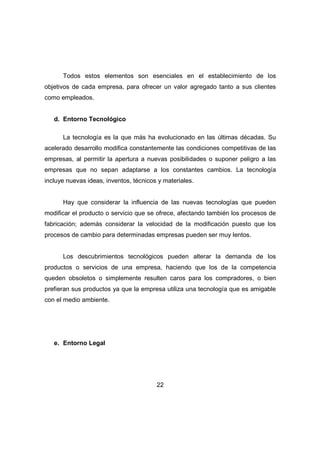 Todos estos elementos son esenciales en el establecimiento de los 
objetivos de cada empresa, para ofrecer un valor agregado tanto a sus clientes 
como empleados. 
22 
d. Entorno Tecnológico 
La tecnología es la que más ha evolucionado en las últimas décadas. Su 
acelerado desarrollo modifica constantemente las condiciones competitivas de las 
empresas, al permitir la apertura a nuevas posibilidades o suponer peligro a las 
empresas que no sepan adaptarse a los constantes cambios. La tecnología 
incluye nuevas ideas, inventos, técnicos y materiales. 
Hay que considerar la influencia de las nuevas tecnologías que pueden 
modificar el producto o servicio que se ofrece, afectando también los procesos de 
fabricación; además considerar la velocidad de la modificación puesto que los 
procesos de cambio para determinadas empresas pueden ser muy lentos. 
Los descubrimientos tecnológicos pueden alterar la demanda de los 
productos o servicios de una empresa, haciendo que los de la competencia 
queden obsoletos o simplemente resulten caros para los compradores, o bien 
prefieran sus productos ya que la empresa utiliza una tecnología que es amigable 
con el medio ambiente. 
e. Entorno Legal 
 