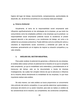 higiene del lugar de trabajo, reconocimiento, compensaciones, oportunidades de 
desarrollo, etc. de tal forma convertirse en una empresa ideal para trabajar. 
24 
g. Entorno Ambiental 
Actualmente, el tema de la responsabilidad social empresarial está 
influyendo significativamente en las estrategias de la empresa, ya que tanto los 
consumidores como los empleados prefieren a las empresas que la practican. La 
responsabilidad social empresarial pretende buscar la excelencia al prestar 
especial atención a las personas y sus condiciones de trabajo, así como a la 
calidad de sus procesos productivos. Puede definirse como la contribución activa y 
voluntaria al mejoramiento social, económico y ambiental por parte de las 
empresas, generalmente con el objetivo de mejorar su situación competitiva y su 
valor añadido. 
3. ANÁLISIS DEL SECTOR INDUSTRIAL 
Para poder analizar el potencial de ganancias y eficiencia de una empresa, 
el analista debe evaluar primero el potencial de la industria en la que la compañía 
está compitiendo, ya que la rentabilidad varía sistemática y previsiblemente en el 
transcurso del tiempo, esto se ha documentado a través de diversas 
investigaciones, las cuales han arrojado indicios de que la estructura e influencia 
de la industria afecta directamente la rentabilidad de las empresas, lo que hace 
importante realizar este análisis. 
De esta manera, con este análisis se busca proporcionar un conocimiento 
más profundo del entorno competitivo, lo que permite determinar oportunidades y 
amenazas del entorno en su sector industrial, para esto se realiza un análisis de 
las características de la industria, sus competidores, las condiciones competitivas, 
 
