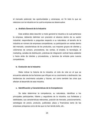 el mercado potencial, las oportunidades y amenazas, en fin todo lo que se 
relacione con la industria en la cual la empresa se desenvuelve. 
25 
a. Análisis General de la Industria 
Este análisis debe describir a modo general la industria a la cual pertenece 
la empresa, debiendo delimitar con precisión el alcance dentro de su sector 
industrial, respondiendo a preguntas respecto a su naturaleza, al tamaño de la 
industria en número de empresas competidoras, su participación en ventas dentro 
del mercado, características de los productos, sus mayores grupos de clientes y 
volúmenes de compra, proveedores, las ventas, el empleo, la tecnología, el 
marketing, canales de distribución, prácticas de integración vertical hacia adelante 
o hacia atrás de clientes y proveedores, y barreras de entrada para nuevos 
competidores. 
b. Evolución de la Industria 
Debe indicar la historia de la industria, el ciclo de vida en el que se 
encuentra además de los factores que influyen en su crecimiento o declinación, las 
tendencias de crecimiento actuales y futuras, así como también las crisis que 
afectan al desarrollo de esta industria. 
c. Identificación y Características de la Competencia 
Se debe determinar la competencia, su naturaleza, identificar a los 
principales participantes, líderes y seguidores de la industria, sus fortalezas y 
debilidades, sus características relevantes, posición de mercado, posicionamiento, 
estrategias de precio, producto, publicidad, plaza y financieras tanto de las 
empresas prósperas como de las que no han tenido éxito, etc.. 
 