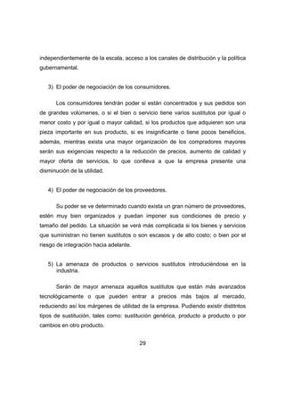 independientemente de la escala, acceso a los canales de distribución y la política 
gubernamental. 
3) El poder de negociación de los consumidores. 
Los consumidores tendrán poder si están concentrados y sus pedidos son 
de grandes volúmenes, o si el bien o servicio tiene varios sustitutos por igual o 
menor costo y por igual o mayor calidad, si los productos que adquieren son una 
pieza importante en sus producto, si es insignificante o tiene pocos beneficios, 
además, mientras exista una mayor organización de los compradores mayores 
serán sus exigencias respecto a la reducción de precios, aumento de calidad y 
mayor oferta de servicios, lo que conlleva a que la empresa presente una 
disminución de la utilidad. 
4) El poder de negociación de los proveedores. 
Su poder se ve determinado cuando exista un gran número de proveedores, 
estén muy bien organizados y puedan imponer sus condiciones de precio y 
tamaño del pedido. La situación se verá más complicada si los bienes y servicios 
que suministran no tienen sustitutos o son escasos y de alto costo; o bien por el 
riesgo de integración hacia adelante. 
5) La amenaza de productos o servicios sustitutos introduciéndose en la 
29 
industria. 
Serán de mayor amenaza aquellos sustitutos que están más avanzados 
tecnológicamente o que pueden entrar a precios más bajos al mercado, 
reduciendo así los márgenes de utilidad de la empresa. Pudiendo existir distitntos 
tipos de sustitución, tales como: sustitución genérica, producto a producto o por 
cambios en otro producto. 
 