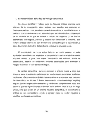 f. Factores Críticos de Éxito y de Ventaja Competitiva 
Se deben identificar y valorar tanto los factores críticos externos como 
internos de la organización, estos factores son aquellos que aseguran un 
desempeño exitoso y que son claves para el desarrollo de la industria tanto en el 
mercado local como internacional, estos incluyen las características competitivas 
de la industria en la que se mueve la unidad de negocios, y las fuerzas 
económicas, tecnológicas, políticas y sociales que influencian la industria. Los 
factores críticos externos no son directamente controlables por la organización, y 
estos determinan el atractivo de la industria en la cual la empresa opera. 
El conocimiento de todos estos factores se puede generar un valor 
agregado, crear diferencias respecto a la competencia lo que hace que la empresa 
adquiera ventaja y gane una mayor participación del mercado donde se 
desenvuelve, además se establecen acciones estratégicas para minimizar el 
riesgo y maximizar el éxito de las estrategias. 
La ventaja competitiva surge de conocer el entorno marco y micro que 
envuelve a una organización, detectando las oportunidades, amenazas, fortalezas, 
debilidades y factores críticos de éxito que envuelven a la empresa, este concepto 
fue desarrollado por Michael E. Porter, demostrando como la estrategia elegida y 
seguida por una organización determina y sustenta su competitividad. Todo esto 
debido a que las organizaciones no existen en un entorno vacio el cual las haga 
únicas, sino que operan en un entorno industrial competitivo, el conocimiento y 
análisis de sus competidores ayuda a conocer mejor su sector industrial e 
identifica sus fuerzas competitivas. 
30 
 
