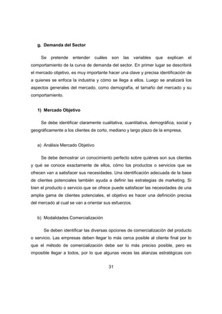 31 
g. Demanda del Sector 
Se pretende entender cuáles son las variables que explican el 
comportamiento de la curva de demanda del sector. En primer lugar se describirá 
el mercado objetivo, es muy importante hacer una clave y precisa identificación de 
a quienes se enfoca la industria y cómo se llega a ellos. Luego se analizará los 
aspectos generales del mercado, como demografía, el tamaño del mercado y su 
comportamiento. 
1) Mercado Objetivo 
Se debe identificar claramente cualitativa, cuantitativa, demográfica, social y 
geográficamente a los clientes de corto, mediano y largo plazo de la empresa. 
a) Análisis Mercado Objetivo 
Se debe demostrar un conocimiento perfecto sobre quiénes son sus clientes 
y qué se conoce exactamente de ellos, cómo los productos o servicios que se 
ofrecen van a satisfacer sus necesidades. Una identificación adecuada de la base 
de clientes potenciales también ayuda a definir las estrategias de marketing. Si 
bien el producto o servicio que se ofrece puede satisfacer las necesidades de una 
amplia gama de clientes potenciales, el objetivo es hacer una definición precisa 
del mercado al cual se van a orientar sus esfuerzos. 
b) Modalidades Comercialización 
Se deben identificar las diversas opciones de comercialización del producto 
o servicio. Las empresas deben llegar lo más cerca posible al cliente final por lo 
que el método de comercialización debe ser lo más preciso posible, pero es 
imposible llegar a todos, por lo que algunas veces las alianzas estratégicas con 
 