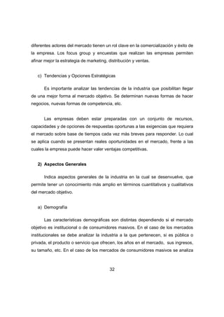 diferentes actores del mercado tienen un rol clave en la comercialización y éxito de 
la empresa. Los focus group y encuestas que realizan las empresas permiten 
afinar mejor la estrategia de marketing, distribución y ventas. 
c) Tendencias y Opciones Estratégicas 
Es importante analizar las tendencias de la industria que posibilitan llegar 
de una mejor forma al mercado objetivo. Se determinan nuevas formas de hacer 
negocios, nuevas formas de competencia, etc. 
Las empresas deben estar preparadas con un conjunto de recursos, 
capacidades y de opciones de respuestas oportunas a las exigencias que requiera 
el mercado sobre base de tiempos cada vez más breves para responder. Lo cual 
se aplica cuando se presentan reales oportunidades en el mercado, frente a las 
cuales la empresa puede hacer valer ventajas competitivas. 
32 
2) Aspectos Generales 
Indica aspectos generales de la industria en la cual se desenvuelve, que 
permite tener un conocimiento más amplio en términos cuantitativos y cualitativos 
del mercado objetivo. 
a) Demografía 
Las características demográficas son distintas dependiendo si el mercado 
objetivo es institucional o de consumidores masivos. En el caso de los mercados 
institucionales se debe analizar la industria a la que pertenecen, si es pública o 
privada, el producto o servicio que ofrecen, los años en el mercado, sus ingresos, 
su tamaño, etc. En el caso de los mercados de consumidores masivos se analiza 
 