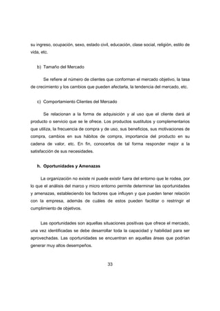 su ingreso, ocupación, sexo, estado civil, educación, clase social, religión, estilo de 
vida, etc. 
33 
b) Tamaño del Mercado 
Se refiere al número de clientes que conforman el mercado objetivo, la tasa 
de crecimiento y los cambios que pueden afectarla, la tendencia del mercado, etc. 
c) Comportamiento Clientes del Mercado 
Se relacionan a la forma de adquisición y al uso que el cliente dará al 
producto o servicio que se le ofrece. Los productos sustitutos y complementarios 
que utiliza, la frecuencia de compra y de uso, sus beneficios, sus motivaciones de 
compra, cambios en sus hábitos de compra, importancia del producto en su 
cadena de valor, etc. En fin, conocerlos de tal forma responder mejor a la 
satisfacción de sus necesidades. 
h. Oportunidades y Amenazas 
La organización no existe ni puede existir fuera del entorno que le rodea, por 
lo que el análisis del marco y micro entorno permite determinar las oportunidades 
y amenazas, estableciendo los factores que influyen y que pueden tener relación 
con la empresa, además de cuáles de estos pueden facilitar o restringir el 
cumplimiento de objetivos. 
Las oportunidades son aquellas situaciones positivas que ofrece el mercado, 
una vez identificadas se debe desarrollar toda la capacidad y habilidad para ser 
aprovechadas. Las oportunidades se encuentran en aquellas áreas que podrían 
generar muy altos desempeños. 
 