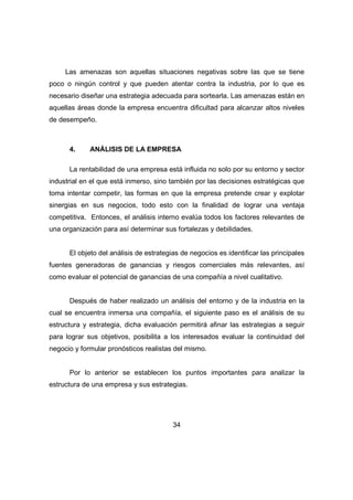 Las amenazas son aquellas situaciones negativas sobre las que se tiene 
poco o ningún control y que pueden atentar contra la industria, por lo que es 
necesario diseñar una estrategia adecuada para sortearla. Las amenazas están en 
aquellas áreas donde la empresa encuentra dificultad para alcanzar altos niveles 
de desempeño. 
4. ANÁLISIS DE LA EMPRESA 
La rentabilidad de una empresa está influida no solo por su entorno y sector 
industrial en el que está inmerso, sino también por las decisiones estratégicas que 
toma intentar competir, las formas en que la empresa pretende crear y explotar 
sinergias en sus negocios, todo esto con la finalidad de lograr una ventaja 
competitiva. Entonces, el análisis interno evalúa todos los factores relevantes de 
una organización para así determinar sus fortalezas y debilidades. 
El objeto del análisis de estrategias de negocios es identificar las principales 
fuentes generadoras de ganancias y riesgos comerciales más relevantes, así 
como evaluar el potencial de ganancias de una compañía a nivel cualitativo. 
Después de haber realizado un análisis del entorno y de la industria en la 
cual se encuentra inmersa una compañía, el siguiente paso es el análisis de su 
estructura y estrategia, dicha evaluación permitirá afinar las estrategias a seguir 
para lograr sus objetivos, posibilita a los interesados evaluar la continuidad del 
negocio y formular pronósticos realistas del mismo. 
Por lo anterior se establecen los puntos importantes para analizar la 
estructura de una empresa y sus estrategias. 
34 
 