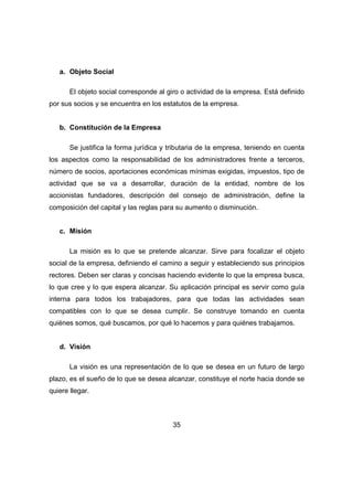 35 
a. Objeto Social 
El objeto social corresponde al giro o actividad de la empresa. Está definido 
por sus socios y se encuentra en los estatutos de la empresa. 
b. Constitución de la Empresa 
Se justifica la forma jurídica y tributaria de la empresa, teniendo en cuenta 
los aspectos como la responsabilidad de los administradores frente a terceros, 
número de socios, aportaciones económicas mínimas exigidas, impuestos, tipo de 
actividad que se va a desarrollar, duración de la entidad, nombre de los 
accionistas fundadores, descripción del consejo de administración, define la 
composición del capital y las reglas para su aumento o disminución. 
c. Misión 
La misión es lo que se pretende alcanzar. Sirve para focalizar el objeto 
social de la empresa, definiendo el camino a seguir y estableciendo sus principios 
rectores. Deben ser claras y concisas haciendo evidente lo que la empresa busca, 
lo que cree y lo que espera alcanzar. Su aplicación principal es servir como guía 
interna para todos los trabajadores, para que todas las actividades sean 
compatibles con lo que se desea cumplir. Se construye tomando en cuenta 
quiénes somos, qué buscamos, por qué lo hacemos y para quiénes trabajamos. 
d. Visión 
La visión es una representación de lo que se desea en un futuro de largo 
plazo, es el sueño de lo que se desea alcanzar, constituye el norte hacia donde se 
quiere llegar. 
 