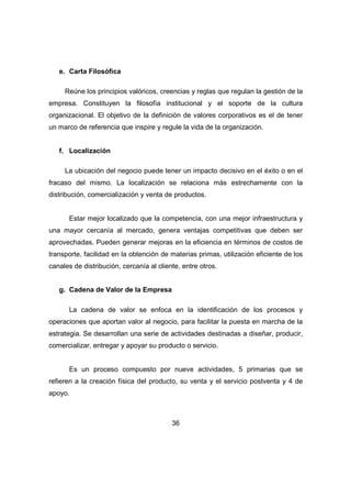 36 
e. Carta Filosófica 
Reúne los principios valóricos, creencias y reglas que regulan la gestión de la 
empresa. Constituyen la filosofía institucional y el soporte de la cultura 
organizacional. El objetivo de la definición de valores corporativos es el de tener 
un marco de referencia que inspire y regule la vida de la organización. 
f. Localización 
La ubicación del negocio puede tener un impacto decisivo en el éxito o en el 
fracaso del mismo. La localización se relaciona más estrechamente con la 
distribución, comercialización y venta de productos. 
Estar mejor localizado que la competencia, con una mejor infraestructura y 
una mayor cercanía al mercado, genera ventajas competitivas que deben ser 
aprovechadas. Pueden generar mejoras en la eficiencia en términos de costos de 
transporte, facilidad en la obtención de materias primas, utilización eficiente de los 
canales de distribución, cercanía al cliente, entre otros. 
g. Cadena de Valor de la Empresa 
La cadena de valor se enfoca en la identificación de los procesos y 
operaciones que aportan valor al negocio, para facilitar la puesta en marcha de la 
estrategia. Se desarrollan una serie de actividades destinadas a diseñar, producir, 
comercializar, entregar y apoyar su producto o servicio. 
Es un proceso compuesto por nueve actividades, 5 primarias que se 
refieren a la creación física del producto, su venta y el servicio postventa y 4 de 
apoyo. 
 