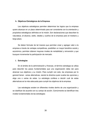 h. Objetivos Estratégicos de la Empresa 
Los objetivos estratégicos permiten determinar los logros que la empresa 
quiere alcanzar en un plazo determinado para ser consistente con la orientación y 
propósitos estratégicos definidos en la misión. Son declaraciones que describen la 
naturaleza, el alcance, estilo, ideales y sueños de la empresa para el mediano y 
largo plazo. 
Se deben formular de tal manera que permitan crear y agregar valor a la 
empresa a través de ventajas competitivas, posibiliten un mayor beneficio social y 
económico, permitan obtener mayores niveles de rentabilidad y reinversión y que 
busquen incrementar la participación de mercado. 
38 
i. Estrategias 
En el ámbito de la administración y finanzas, el término estrategia se utiliza 
para describir los pasos fundamentales que una organización debe dar para 
alcanzar sus objetivos y su misión. Para cumplir con esto, las empresas por lo 
general tienen varias alternativas, siendo la directiva quien evalúa las opciones y 
elige una o varias de estas. La estrategia conlleva a decidir cuál de estas 
alternativas es la más adecuada para cumplir los objetivos de la empresa. 
Las estrategias existen en diferentes niveles dentro de una organización y 
se clasifican de acuerdo con su campo de acción. Comúnmente se identifican tres 
niveles fundamentales de las estrategias: 
 