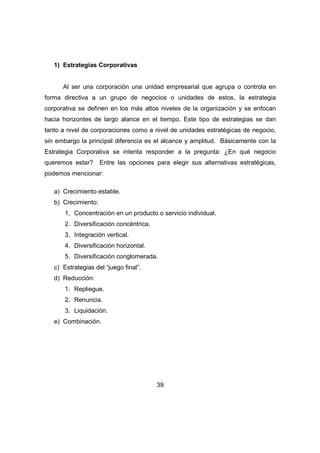 39 
1) Estrategias Corporativas 
Al ser una corporación una unidad empresarial que agrupa o controla en 
forma directiva a un grupo de negocios o unidades de estos, la estrategia 
corporativa se definen en los más altos niveles de la organización y se enfocan 
hacia horizontes de largo alance en el tiempo. Este tipo de estrategias se dan 
tanto a nivel de corporaciones como a nivel de unidades estratégicas de negocio, 
sin embargo la principal diferencia es el alcance y amplitud. Básicamente con la 
Estrategia Corporativa se intenta responder a la pregunta: ¿En qué negocio 
queremos estar? Entre las opciones para elegir sus alternativas estratégicas, 
podemos mencionar: 
a) Crecimiento estable. 
b) Crecimiento: 
1. Concentración en un producto o servicio individual. 
2. Diversificación concéntrica. 
3. Integración vertical. 
4. Diversificación horizontal. 
5. Diversificación conglomerada. 
c) Estrategias del “juego final”. 
d) Reducción: 
1. Repliegue. 
2. Renuncia. 
3. Liquidación. 
e) Combinación. 
 