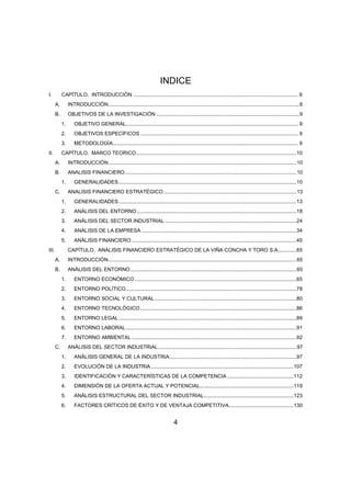 INDICE 
I. CAPÍTULO. INTRODUCCIÓN .................................................................................................................. 6 
A. INTRODUCCIÓN .................................................................................................................................... 6 
B. OBJETIVOS DE LA INVESTIGACIÓN ................................................................................................... 9 
1. OBJETIVO GENERAL ....................................................................................................................... 9 
2. OBJETIVOS ESPECÍFICOS ............................................................................................................. 9 
3. METODOLOGÍA ................................................................................................................................ 9 
II. CAPÍTULO. MARCO TEORICO ...............................................................................................................10 
A. INTRODUCCIÓN .................................................................................................................................. 10 
B. ANALISIS FINANCIERO ....................................................................................................................... 10 
1. GENERALIDADES ...........................................................................................................................10 
C. ANALISIS FINANCIERO ESTRATÉGICO ............................................................................................ 13 
1. GENERALIDADES ...........................................................................................................................13 
2. ANÁLISIS DEL ENTORNO ..............................................................................................................18 
3. ANÁLISIS DEL SECTOR INDUSTRIAL ...........................................................................................24 
4. ANÁLISIS DE LA EMPRESA ...........................................................................................................34 
5. ANÁLISIS FINANCIERO ..................................................................................................................45 
III. CAPÍTULO. ANÁLISIS FINANCIERO ESTRATÉGICO DE LA VIÑA CONCHA Y TORO S.A. ............65 
A. INTRODUCCIÓN .................................................................................................................................. 65 
B. ANÁLISIS DEL ENTORNO ................................................................................................................... 65 
1. ENTORNO ECONÓMICO ................................................................................................................65 
2. ENTORNO POLÍTICO ......................................................................................................................78 
3. ENTORNO SOCIAL Y CULTURAL ..................................................................................................80 
4. ENTORNO TECNOLÓGICO ............................................................................................................86 
5. ENTORNO LEGAL ...........................................................................................................................89 
6. ENTORNO LABORAL ......................................................................................................................91 
7. ENTORNO AMBIENTAL ..................................................................................................................92 
C. ANÁLISIS DEL SECTOR INDUSTRIAL................................................................................................ 97 
1. ANÁLISIS GENERAL DE LA INDUSTRIA ........................................................................................97 
2. EVOLUCIÓN DE LA INDUSTRIA ...................................................................................................107 
3. IDENTIFICACIÓN Y CARACTERÍSTICAS DE LA COMPETENCIA ..............................................112 
4. DIMENSIÓN DE LA OFERTA ACTUAL Y POTENCIAL.................................................................119 
5. ANÁLISIS ESTRUCTURAL DEL SECTOR INDUSTRIAL ..............................................................123 
6. FACTORES CRÍTICOS DE ÉXITO Y DE VENTAJA COMPETITIVA .............................................130 
4 
 