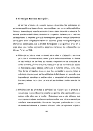 2) Estrategias de unidad de negocios. 
Al ser las unidades de negocio quienes desarrollan las actividades en 
sectores específicos y tienen clientes y competidores más o menos bien definidos. 
Este tipo de estrategias se enfocan hacia cómo competir dentro de la industria. Su 
alcance es más acotado al entorno industrial competitivo de la empresa, y se trata 
de responder a la pregunta: ¿De qué manera puedo generar ventajas competitivas 
para superar a mis competidores? Entre las opciones que se tienen para elegir sus 
alternativas estratégicas para la Unidad de Negocios y que permiten crear en el 
largo plazo una ventaja competitiva, podemos mencionar las establecidas por 
Michael Porter en 1982: 
a) Liderazgo en costos: Hace un énfasis especial en la producción y venta de 
productos a un costo relativo menor que el de los competidores. La fuente 
de las ventajas en el costo es variada y dependen de la estructura del 
sector industrial, pueden incluir la persecución de las economías de escala 
de tecnología propia, acceso preferencial a materias primas, entre otros. 
Uno de los principales riesgo es que los competidores pueden imitar la 
estrategia disminuyendo así las utilidades de la industria en general o que 
los adelantos tecnológicos podrían volver la estrategia ineficaz desviando a 
los compradores hacia otras características de diferenciación además del 
precio. 
b) Diferenciación de productos o servicios: Se requiere que el producto o 
servicio sea reconocido como único lo que permite a la organización poner 
precios más altos que la media. Selecciona uno o más atributos que 
muchos compradores perciben como importantes, y se pone en exclusiva a 
satisfacer esas necesidades. Uno de los riesgos es que los clientes podrían 
no valorar lo suficiente al producto exclusivo como para justificar su precio 
40 
 