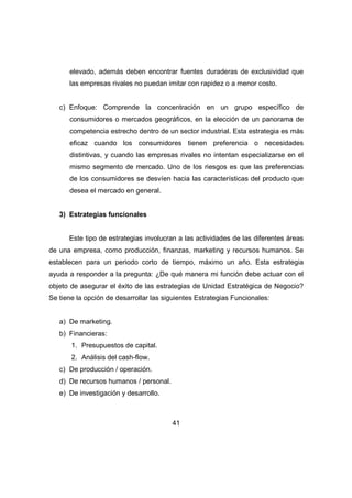 elevado, además deben encontrar fuentes duraderas de exclusividad que 
las empresas rivales no puedan imitar con rapidez o a menor costo. 
c) Enfoque: Comprende la concentración en un grupo específico de 
consumidores o mercados geográficos, en la elección de un panorama de 
competencia estrecho dentro de un sector industrial. Esta estrategia es más 
eficaz cuando los consumidores tienen preferencia o necesidades 
distintivas, y cuando las empresas rivales no intentan especializarse en el 
mismo segmento de mercado. Uno de los riesgos es que las preferencias 
de los consumidores se desvíen hacia las características del producto que 
desea el mercado en general. 
41 
3) Estrategias funcionales 
Este tipo de estrategias involucran a las actividades de las diferentes áreas 
de una empresa, como producción, finanzas, marketing y recursos humanos. Se 
establecen para un periodo corto de tiempo, máximo un año. Esta estrategia 
ayuda a responder a la pregunta: ¿De qué manera mi función debe actuar con el 
objeto de asegurar el éxito de las estrategias de Unidad Estratégica de Negocio? 
Se tiene la opción de desarrollar las siguientes Estrategias Funcionales: 
a) De marketing. 
b) Financieras: 
1. Presupuestos de capital. 
2. Análisis del cash-flow. 
c) De producción / operación. 
d) De recursos humanos / personal. 
e) De investigación y desarrollo. 
 