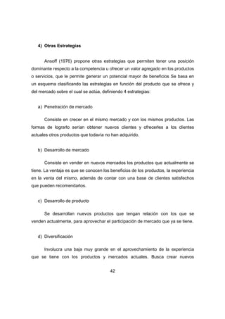 42 
4) Otras Estrategias 
Ansoff (1976) propone otras estrategias que permiten tener una posición 
dominante respecto a la competencia u ofrecer un valor agregado en los productos 
o servicios, que le permite generar un potencial mayor de beneficios Se basa en 
un esquema clasificando las estrategias en función del producto que se ofrece y 
del mercado sobre el cual se actúa, definiendo 4 estrategias: 
a) Penetración de mercado 
Consiste en crecer en el mismo mercado y con los mismos productos. Las 
formas de lograrlo serían obtener nuevos clientes y ofrecerles a los clientes 
actuales otros productos que todavía no han adquirido. 
b) Desarrollo de mercado 
Consiste en vender en nuevos mercados los productos que actualmente se 
tiene. La ventaja es que se conocen los beneficios de los productos, la experiencia 
en la venta del mismo, además de contar con una base de clientes satisfechos 
que pueden recomendarlos. 
c) Desarrollo de producto 
Se desarrollan nuevos productos que tengan relación con los que se 
venden actualmente, para aprovechar el participación de mercado que ya se tiene. 
d) Diversificación 
Involucra una baja muy grande en el aprovechamiento de la experiencia 
que se tiene con los productos y mercados actuales. Busca crear nuevos 
 