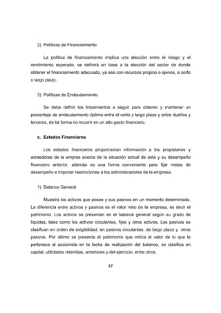 47 
2) Políticas de Financiamiento 
La política de financiamiento implica una elección entre el riesgo y el 
rendimiento esperado, se definirá en base a la elección del sector de donde 
obtener el financiamiento adecuado, ya sea con recursos propios o ajenos, a corto 
o largo plazo. 
3) Políticas de Endeudamiento 
Se debe definir los lineamientos a seguir para obtener y mantener un 
porcentaje de endeudamiento óptimo entre el corto y largo plazo y entre dueños y 
terceros, de tal forma no incurrir en un alto gasto financiero. 
c. Estados Financieros 
Los estados financieros proporcionan información a los propietarios y 
acreedores de la empres acerca de la situación actual de ésta y su desempeño 
financiero anterior, además es una forma conveniente para fijar metas de 
desempeño e imponer restricciones a los administradores de la empresa. 
1) Balance General 
Muestra los activos que posee y sus pasivos en un momento determinado. 
La diferencia entre activos y pasivos es el valor neto de la empresa, es decir el 
patrimonio. Los activos se presentan en el balance general según su grado de 
liquidez, tales como los activos circulantes, fijos y otros activos. Los pasivos se 
clasifican en orden de exigibilidad, en pasivos circulantes, de largo plazo y otros 
pasivos. Por último se presenta el patrimonio que indica el valor de lo que le 
pertenece al accionista en la fecha de realización del balance, se clasifica en 
capital, utilidades retenidas, anteriores y del ejercicio, entre otros. 
 