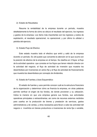 48 
2) Estado de Resultados 
Resume la rentabilidad de la empresa durante un período, muestra 
detalladamente la forma de cómo se obtuvo el resultado del ejercicio, los ingresos 
y gastos de la empresa. Los ítems más importantes son los ingresos y costos de 
explotación, el resultado operacional, no operacional, y por último la utilidad o 
pérdida del ejercicio. 
3) Estado Flujo de Efectivo 
Este estado muestra todo el efectivo que entró y salió de la empresa 
durante un período. Es útil puesto que concentra la atención en lo que ocurre con 
la posición de efectivo de la empresa en el tiempo. Se clasifica en 3 flujos: el flujo 
de la actividad operativa que consiste en los flujos que tienen relación directa con 
la actividad del negocio, el flujo de actividad de inversión que muestra los 
desembolsos por inversiones en activo fijo y el flujo de actividad de financiamiento 
que muestra los desembolsos por concepto de dividendos. 
4) Estado de Fuentes y Usos Esquemático 
El estado de fuentes y usos permite conocer cuál es la estructura financiera 
de la organización y determinar cómo se financia la empresa, en otras palabras 
permite verificar el origen de los fondos, de donde provienen y su utilización. 
Indica la manera en que una empresa genera sus fondos, sus actividades 
operativas principales o extraordinarias; así como de recursos externos recibidos 
para usarlos en la producción de bienes y prestación de servicios, gastos 
administrativos y de ventas, y otros necesarios para llevar a cabo las actividad del 
negocio o invertirlos en bienes productivos e inversiones de renta fija o variable, 
 