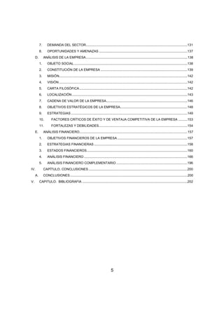 7. DEMANDA DEL SECTOR ..............................................................................................................131 
8. OPORTUNIDADES Y AMENAZAS ................................................................................................137 
D. ANÁLISIS DE LA EMPRESA .............................................................................................................. 138 
1. OBJETO SOCIAL ...........................................................................................................................138 
2. CONSTITUCIÓN DE LA EMPRESA ..............................................................................................139 
3. MISIÓN ...........................................................................................................................................142 
4. VISIÓN ...........................................................................................................................................142 
5. CARTA FILOSÓFICA .....................................................................................................................142 
6. LOCALIZACIÓN .............................................................................................................................143 
7. CADENA DE VALOR DE LA EMPRESA ........................................................................................146 
8. OBJETIVOS ESTRATÉGICOS DE LA EMPRESA.........................................................................148 
9. ESTRATEGIAS ..............................................................................................................................149 
10. FACTORES CRÍTICOS DE ÉXITO Y DE VENTAJA COMPETITIVA DE LA EMPRESA ..........153 
11. FORTALEZAS Y DEBILIDADES ................................................................................................154 
E. ANÁLISIS FINANCIERO. .................................................................................................................... 157 
1. OBJETIVOS FINANCIEROS DE LA EMPRESA ............................................................................157 
2. ESTRATEGIAS FINANCIERAS .....................................................................................................158 
3. ESTADOS FINANCIEROS .............................................................................................................160 
4. ANÁLISIS FINANCIERO ................................................................................................................166 
5. ANÁLISIS FINANCIERO COMPLEMENTARIO .............................................................................196 
IV. CAPÍTULO. CONCLUSIONES ...........................................................................................................200 
A. CONCLUSIONES ............................................................................................................................... 200 
V. CAPITULO. BIBLIOGRAFIA ..................................................................................................................202 
5 
 