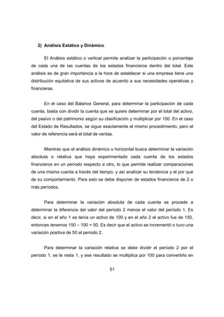 51 
2) Análisis Estático y Dinámico 
El Análisis estático o vertical permite analizar la participación o porcentaje 
de cada una de las cuentas de los estados financieros dentro del total. Este 
análisis es de gran importancia a la hora de establecer si una empresa tiene una 
distribución equitativa de sus activos de acuerdo a sus necesidades operativas y 
financieras. 
En el caso del Balance General, para determinar la participación de cada 
cuenta, basta con dividir la cuenta que se quiere determinar por el total del activo, 
del pasivo o del patrimonio según su clasificación y multiplicar por 100. En el caso 
del Estado de Resultados, se sigue exactamente el mismo procedimiento, pero el 
valor de referencia será el total de ventas. 
Mientras que el análisis dinámico u horizontal busca determinar la variación 
absoluta o relativa que haya experimentado cada cuenta de los estados 
financieros en un período respecto a otro, lo que permite realizar comparaciones 
de una misma cuenta a través del tiempo, y así analizar su tendencia y el por qué 
de su comportamiento. Para esto se debe disponer de estados financieros de 2 o 
más períodos. 
Para determinar la variación absoluta de cada cuenta se procede a 
determinar la diferencia del valor del período 2 menos el valor del período 1. Es 
decir, si en el año 1 se tenía un activo de 100 y en el año 2 el activo fue de 150, 
entonces tenemos 150 – 100 = 50. Es decir que el activo se incrementó o tuvo una 
variación positiva de 50 al periodo 2. 
Para determinar la variación relativa se debe dividir el período 2 por el 
período 1, se le resta 1, y ese resultado se multiplica por 100 para convertirlo en 
 