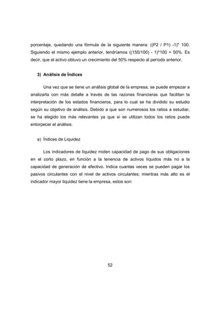 porcentaje, quedando una fórmula de la siguiente manera: ((P2 / P1) -1)* 100. 
Siguiendo el mismo ejemplo anterior, tendríamos ((150/100) - 1)*100 = 50%. Es 
decir, que el activo obtuvo un crecimiento del 50% respecto al período anterior. 
52 
3) Análisis de Índices 
Una vez que se tiene un análisis global de la empresa, se puede empezar a 
analizarla con más detalle a través de las razones financieras que facilitan la 
interpretación de los estados financieros, para lo cual se ha dividido su estudio 
según su objetivo de análisis. Debido a que son numerosos los ratios a estudiar, 
se ha elegido los más relevantes ya que si se utilizan todos los ratios puede 
entorpecer el análisis. 
a) Índices de Liquidez 
Los indicadores de liquidez miden capacidad de pago de sus obligaciones 
en el corto plazo, en función a la tenencia de activos líquidos más no a la 
capacidad de generación de efectivo. Indica cuantas veces se pueden pagar los 
pasivos circulantes con el nivel de activos circulantes; mientras más alto es el 
indicador mayor liquidez tiene la empresa, estos son: 
 
