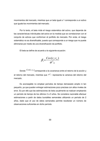 movimientos del mercado, mientras que un beta igual a 1 corresponde a un activo 
que iguala los movimientos del mercado. 
Por lo tanto, el beta mide el riesgo sistemático del activo, que depende de 
las características individuales del activo en la medida que se correlacionan con el 
conjunto de activos que conforman el portfolio de mercado. Por ende, el riesgo 
sistemático no es diversificable, puesto que corresponde a un riesgo que no puede 
eliminarse por medio de una diversificación de portfolio. 
El beta se define de acuerdo a la siguiente ecuación: 
( ; ) 
s 
s 2 representa la varianza del retorno del 
59 
i m 
m 
i 
Cov r r 
2 
b = 
Donde ( ; ) i m Cov r r corresponde a la covarianza entre el retorno de la acción y 
el retorno del mercado, mientras que m 
mercado. 
Es aconsejable no emplear períodos de tiempo demasiado amplio ni tan 
pequeño, ya que pueden entregar estimaciones poco precisas con altos niveles de 
error. Es por ello que las estimaciones de beta usualmente se realizan empleando 
un período de tiempo de los últimos 2 a 5 años. Se considera razonable efectuar 
estimaciones a partir de datos bursátiles semanales utilizando un período de 2 
años, dado que el uso de datos semanales permite recolectar un número de 
observaciones suficientes en dicho período. 
 