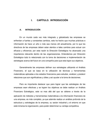I. CAPÍTULO. INTRODUCCIÓN 
6 
A. INTRODUCCIÓN 
En un mundo cada vez más integrado y globalizado las empresas se 
enfrentan a fuertes y constantes cambios, esto ha hecho que muchas prácticas e 
información de hace un año o más sea menos útil actualmente, por lo que los 
directivos de las empresas deben estar atentos a tales cambios para actuar con 
eficacia y eficiencia; por esta razón la Dirección Estratégica ha alcanzado una 
importancia relevante dentro de las organizaciones. Entendemos por Dirección 
Estratégica todo lo relacionado con la toma de decisiones e implementación de 
estrategias acerca del futuro en una compañía para que esta logre sus objetivos. 
Generalmente las empresas definen sus estrategias utilizando el Análisis 
Financiero, el que se basa en la utilización de técnicas y herramientas 
matemáticas aplicadas a los estados financieros para estudiar, analizar y predecir 
relaciones que son significativas y útiles y así ayudar a la toma de decisiones. 
Pero es importante destacar que para lograr que las estrategias de las 
empresas sean efectivas y se logren los objetivos se debe realizar un Análisis 
Financiero Estratégico, este va mas allá del que se obtiene a través de la 
aplicación de métodos y herramientas matemáticas a la información financiera de 
una empresa, es más completo, ya que además realiza un análisis profundo de la 
estructura y estrategias de la empresa, su sector industrial y el entorno en que 
está inmersa la organización, para poder determinar su ventaja competitiva. 
 