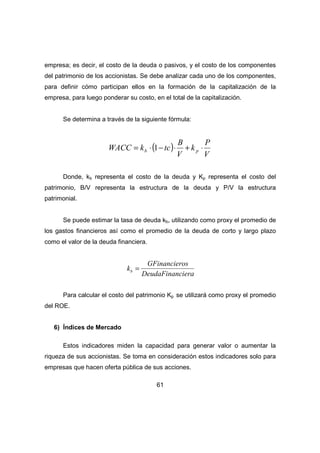 empresa; es decir, el costo de la deuda o pasivos, y el costo de los componentes 
del patrimonio de los accionistas. Se debe analizar cada uno de los componentes, 
para definir cómo participan ellos en la formación de la capitalización de la 
empresa, para luego ponderar su costo, en el total de la capitalización. 
Se determina a través de la siguiente fórmula: 
( ) 
WACC k tc b p = × 1- × + × 
61 
P 
V 
k 
B 
V 
Donde, kb representa el costo de la deuda y Kp representa el costo del 
patrimonio, B/V representa la estructura de la deuda y P/V la estructura 
patrimonial. 
Se puede estimar la tasa de deuda kb, utilizando como proxy el promedio de 
los gastos financieros así como el promedio de la deuda de corto y largo plazo 
como el valor de la deuda financiera. 
kb = GFinancieros 
DeudaFinanciera 
Para calcular el costo del patrimonio Kp se utilizará como proxy el promedio 
del ROE. 
6) Índices de Mercado 
Estos indicadores miden la capacidad para generar valor o aumentar la 
riqueza de sus accionistas. Se toma en consideración estos indicadores solo para 
empresas que hacen oferta pública de sus acciones. 
 