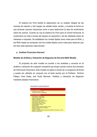 El sistema Du Pont facilita la elaboración de un análisis integral de las 
razones de rotación y del margen de utilidad sobre ventas, y muestra la forma en 
que diversas razones interactúan entre sí para determinar la tasa de rendimiento 
sobre los activos. Cuando se usa el sistema Du Pont para el control divisional, el 
rendimiento se mide a través del ingreso en operación o de las utilidades antes de 
intereses e impuesto. Se establecen los niveles fijados como meta para el ROA, y 
los ROA reales se comparan con los niveles fijados como meta para observar qué 
tan bien está operando cada división. 
63 
e. Análisis Financiero Harvard 
Modelo de Análisis y Valuación de Negocios de Harvard (BAV Model) 
El propósito de este modelo es auxiliar a los analistas y usuarios en el 
análisis y valuación de cualquier compañía que tenga cuando menos dos periodos 
de información financiera. Este modelo se aplica a través de un programa de Excel 
y puede ser utilizado en conjunto con el texto escrito por el Profesor Krishna 
Palepu, Paul Healy, and Victor Bernard, “Análisis y Valuación de Negocios 
mediante estados financieros”. 
EVALUACIÓN DE LA GESTION OPERATIVA 
Índices de Crecimiento: 
Crecimiento Anual en Ventas 
Crecimiento Anual en Utilidad Neta 
Índices de Rentabilidad: 
Ventas Netas / Ventas Netas 
Costo de Venta / Ventas Netas 
Margen de Explotación 
Gastos de Operación / Ventas 
Otros Gastos de Operación / Ventas 
Ingresos Financieros / Ventas 
Otros Ingresos y Gastos / Ventas 
Interes Minoritario / Ventas 
Margen EBITDA 
Gastos (Ingresos) Netos de Intereses / Ventas 
Margen de Utilidad Antes de Impuestos 
Impuestos / Ventas 
Ingresos o Perdidas Netas Extraordinarias (Después de Impuestos) / Ventas 
Margen de Utilidad Neta 
 