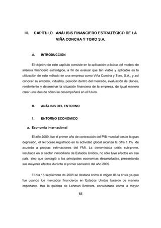 III. CAPÍTULO. ANÁLISIS FINANCIERO ESTRATÉGICO DE LA 
VIÑA CONCHA Y TORO S.A. 
65 
A. INTRODUCCIÓN 
El objetivo de este capítulo consiste en la aplicación práctica del modelo de 
análisis financiero estratégico, a fin de evaluar que tan viable y aplicable es la 
utilización de este método en una empresa como Viña Concha y Toro, S.A., y así 
conocer su entorno, industria, posición dentro del mercado, evaluación de planes, 
rendimiento y determinar la situación financiera de la empresa, de igual manera 
crear una idea de cómo se desempeñará en el futuro. 
B. ANÁLISIS DEL ENTORNO 
1. ENTORNO ECONÓMICO 
a. Economía Internacional 
El año 2009, fue el primer año de contracción del PIB mundial desde la gran 
depresión, el retroceso registrado en la actividad global alcanzó la cifra 1,1% de 
acuerdo a propias estimaciones del FMI. La denominada crisis sub-prime, 
incubada en el sector inmobiliario de Estados Unidos, no sólo tuvo efectos en ese 
país, sino que contagió a las principales economías desarrolladas, presentando 
sus mayores efectos durante el primer semestre del año 2009. 
El día 15 septiembre de 2008 se destaca como el origen de la crisis ya que 
fue cuando los mercados financieros en Estados Unidos bajaron de manera 
importante, tras la quiebra de Lehman Brothers, considerada como la mayor 
 