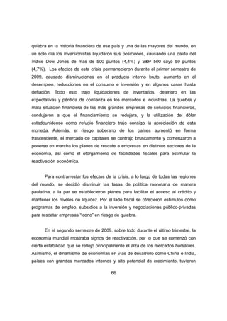 quiebra en la historia financiera de ese país y una de las mayores del mundo, en 
un solo día los inversionistas liquidaron sus posiciones, causando una caída del 
índice Dow Jones de más de 500 puntos (4,4%) y S&P 500 cayó 59 puntos 
(4,7%). Los efectos de esta crisis permanecieron durante el primer semestre de 
2009, causado disminuciones en el producto interno bruto, aumento en el 
desempleo, reducciones en el consumo e inversión y en algunos casos hasta 
deflación. Todo esto trajo liquidaciones de inventarios, deterioro en las 
expectativas y pérdida de confianza en los mercados e industrias. La quiebra y 
mala situación financiera de las más grandes empresas de servicios financieros, 
condujeron a que el financiamiento se redujera, y la utilización del dólar 
estadounidense como refugio financiero trajo consigo la apreciación de esta 
moneda. Además, el riesgo soberano de los países aumentó en forma 
trascendente, el mercado de capitales se contrajo bruscamente y comenzaron a 
ponerse en marcha los planes de rescate a empresas en distintos sectores de la 
economía, así como el otorgamiento de facilidades fiscales para estimular la 
reactivación económica. 
Para contrarrestar los efectos de la crisis, a lo largo de todas las regiones 
del mundo, se decidió disminuir las tasas de política monetaria de manera 
paulatina, a la par se establecieron planes para facilitar el acceso al crédito y 
mantener los niveles de liquidez. Por el lado fiscal se ofrecieron estímulos como 
programas de empleo, subsidios a la inversión y negociaciones público-privadas 
para rescatar empresas “icono” en riesgo de quiebra. 
En el segundo semestre de 2009, sobre todo durante el último trimestre, la 
economía mundial mostraba signos de reactivación, por lo que se comenzó con 
cierta estabilidad que se reflejo principalmente el alza de los mercados bursátiles. 
Asimismo, el dinamismo de economías en vías de desarrollo como China e India, 
países con grandes mercados internos y alto potencial de crecimiento, tuvieron 
66 
 