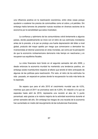 una influencia positiva en la reactivación económica, entre otras cosas porque 
ayudaron a sostener los precios de commodities como el cobre y el petróleo. Sin 
embargo había temores de presentar nuevas recaídas en diversos sectores de la 
economía por la sensibilidad que estos mostraban. 
La confianza y optimismo de los consumidores volvió lentamente a algunos 
países, donde paulatinamente se inicio con el retiro de sus estímulos monetarios 
antes de lo previsto, a la par se produjo una fuerte depreciación del dólar a nivel 
global, producto del mayor apetito por riesgo que comenzaron a demostrar los 
inversionistas al retomar posiciones en otras monedas, así como por la percepción 
de que la economía norteamericana demoraría más tiempo en reactivarse y en 
recuperar sus equilibrios fiscales. 
La crisis financiera tocó fondo en el segundo semestre del año 2009, y 
desde entonces la economía mundial ha mantenido una tendencia positiva, sin 
embargo existe incertidumbre respecto al efecto que tendrá el retiro anticipado de 
algunas de las políticas para reactivación. Por esto, el retiro de los estímulos ha 
sido pausado, en especial en países donde la recuperación ha sido más lenta de 
lo esperado. 
Se espera que para el año 2010 el crecimiento mundial sea de 4,5%, 
mientras que para el 2011 se pronostica será de 4,25%. En relación a lo que se 
esperaba hasta abril de 2010, representa una revisión al alza de ½ punto 
porcentual, esto gracias a la notoria mejoría de la actividad económica durante el 
primer semestre del año. Sin embargo los riesgos de una recaída de la economía 
han aumentado en medio del resurgimiento de las turbulencias financieras. 
67 
 
